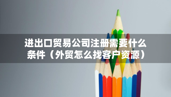 進出口貿易公司注冊需要什么條件（外貿怎么找客戶資源）