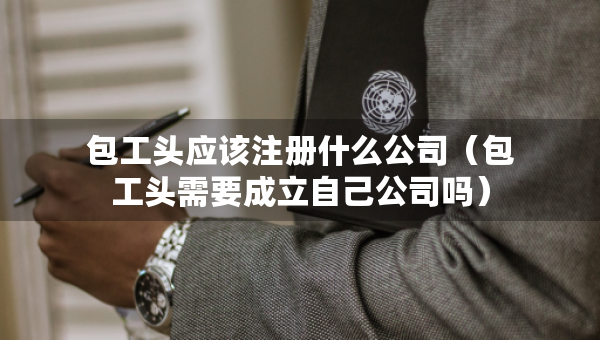 包工頭應該注冊什么公司（包工頭需要成立自己公司嗎）