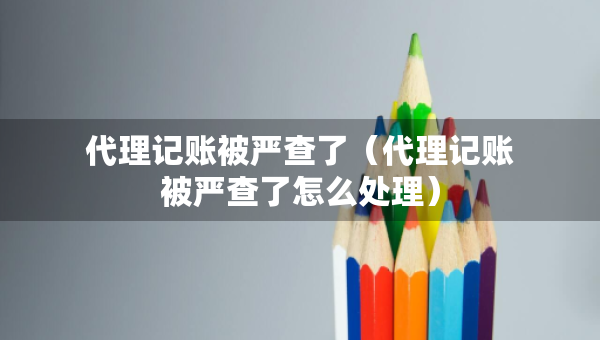 代理記賬被嚴(yán)查了（代理記賬被嚴(yán)查了怎么處理）