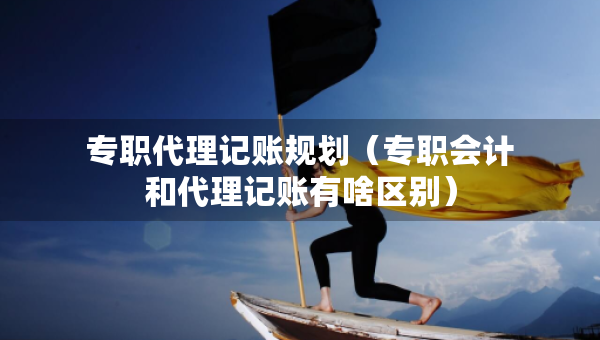 專職代理記賬規(guī)劃（專職會(huì)計(jì)和代理記賬有啥區(qū)別）
