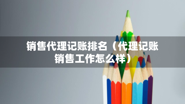 銷售代理記賬排名（代理記賬銷售工作怎么樣）
