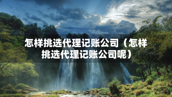 怎樣挑選代理記賬公司（怎樣挑選代理記賬公司呢）
