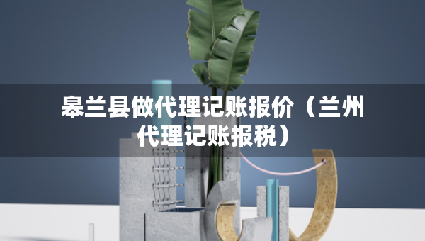 皋蘭縣做代理記賬報價（蘭州代理記賬報稅）