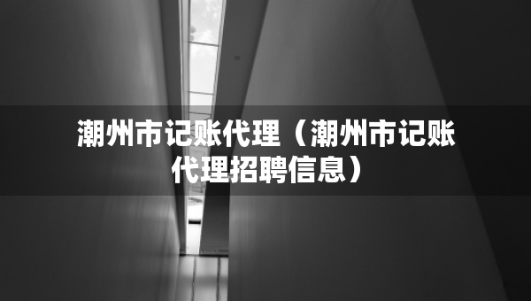 潮州市記賬代理（潮州市記賬代理招聘信息）