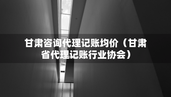 甘肅咨詢代理記賬均價(jià)（甘肅省代理記賬行業(yè)協(xié)會(huì)）