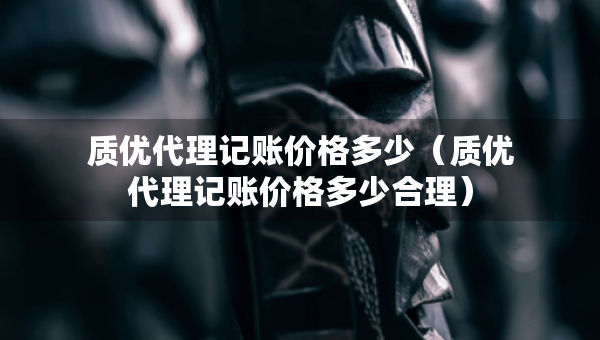 質(zhì)優(yōu)代理記賬價(jià)格多少（質(zhì)優(yōu)代理記賬價(jià)格多少合理）