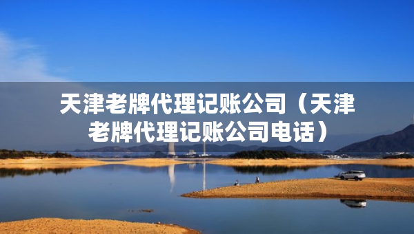 天津老牌代理記賬公司（天津老牌代理記賬公司電話）
