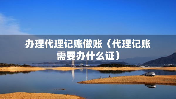 辦理代理記賬做賬（代理記賬需要辦什么證）
