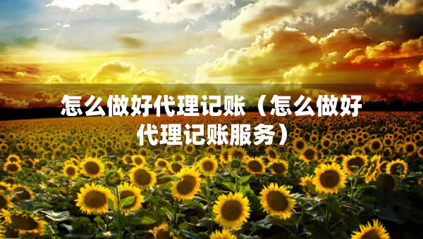 怎么做好代理記賬（怎么做好代理記賬服務(wù)）