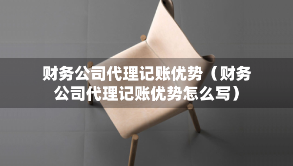 財務(wù)公司代理記賬優(yōu)勢（財務(wù)公司代理記賬優(yōu)勢怎么寫）