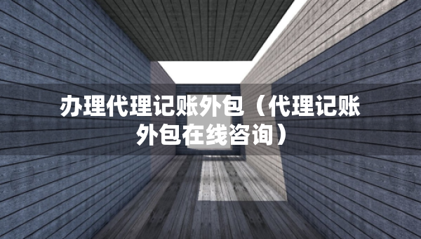 辦理代理記賬外包（代理記賬外包在線咨詢）