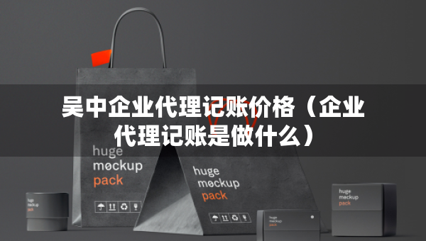 吳中企業(yè)代理記賬價格（企業(yè)代理記賬是做什么）