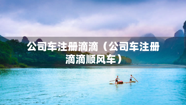 公司車(chē)注冊(cè)滴滴（公司車(chē)注冊(cè)滴滴順風(fēng)車(chē)）