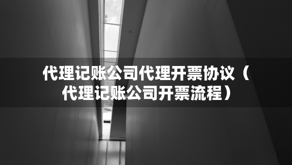 代理記賬公司代理開票協(xié)議（代理記賬公司開票流程）