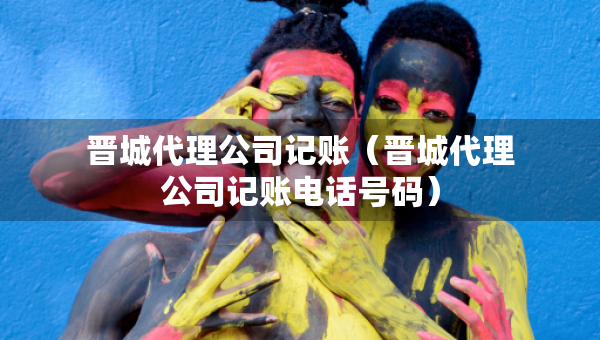 晉城代理公司記賬（晉城代理公司記賬電話號(hào)碼）
