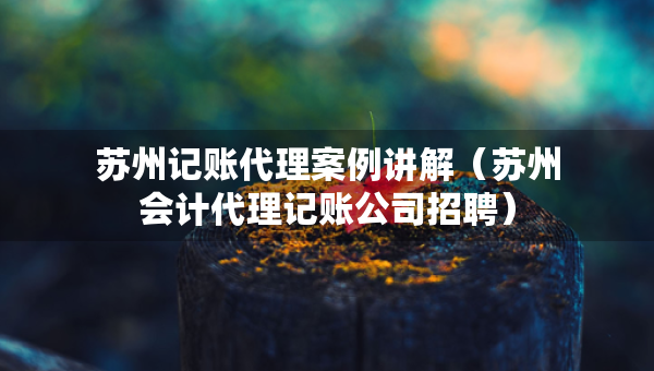 蘇州記賬代理案例講解（蘇州會計代理記賬公司招聘）