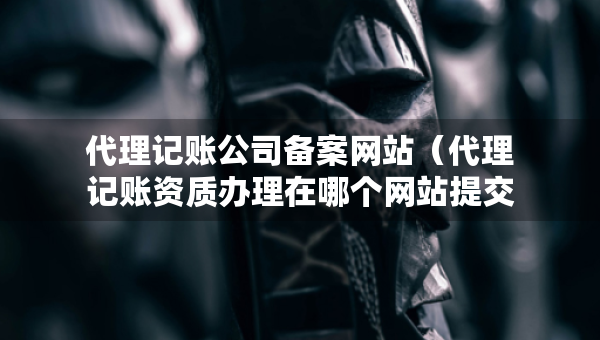 代理記賬公司備案網(wǎng)站（代理記賬資質(zhì)辦理在哪個(gè)網(wǎng)站提交申請）