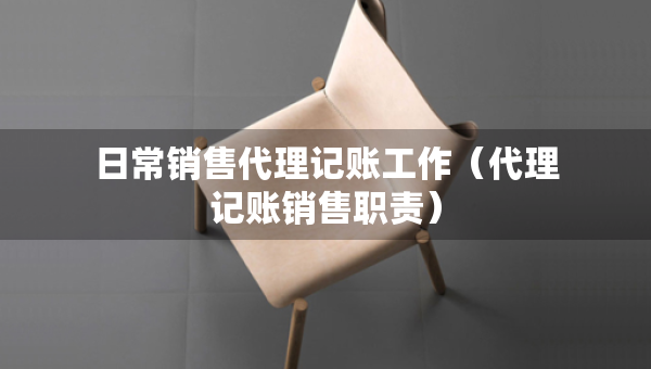 日常銷售代理記賬工作（代理記賬銷售職責）