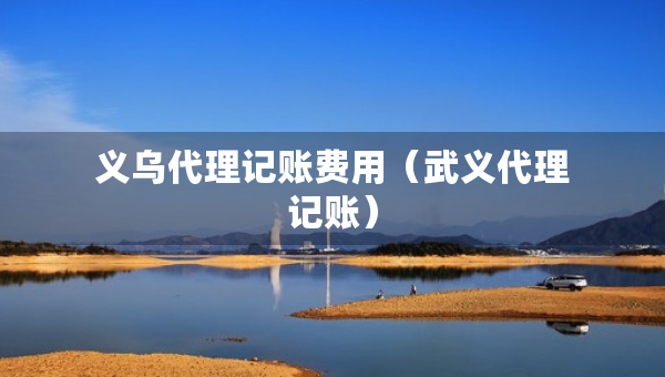 義烏代理記賬費用（武義代理記賬）