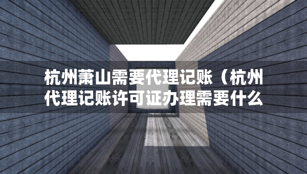 杭州蕭山需要代理記賬（杭州代理記賬許可證辦理需要什么條件）