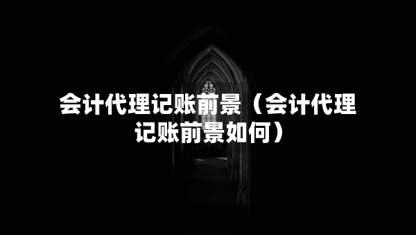 會(huì)計(jì)代理記賬前景（會(huì)計(jì)代理記賬前景如何）