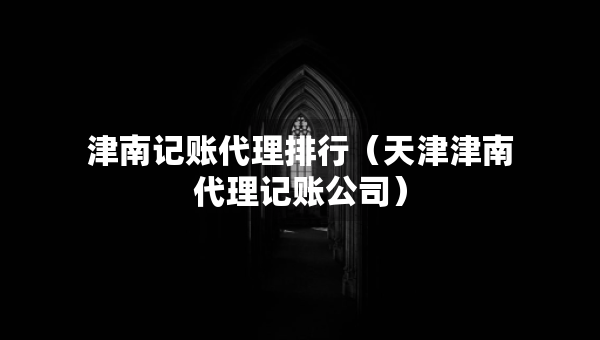 津南記賬代理排行（天津津南代理記賬公司）
