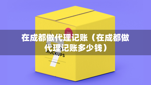 在成都做代理記賬（在成都做代理記賬多少錢）