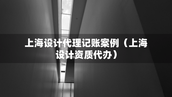 上海設(shè)計(jì)代理記賬案例（上海設(shè)計(jì)資質(zhì)代辦）