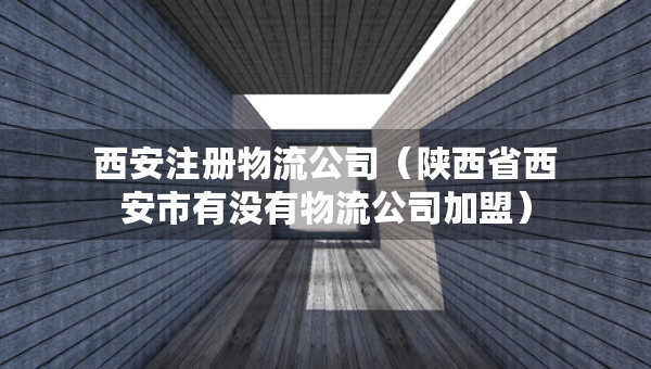 西安注冊(cè)物流公司（陜西省西安市有沒有物流公司加盟）