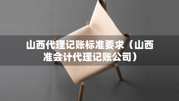 山西代理記賬標準要求（山西準會計代理記賬公司）