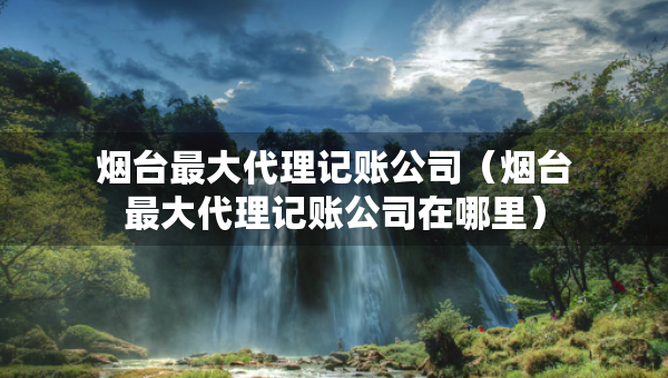 煙臺(tái)最大代理記賬公司（煙臺(tái)最大代理記賬公司在哪里）