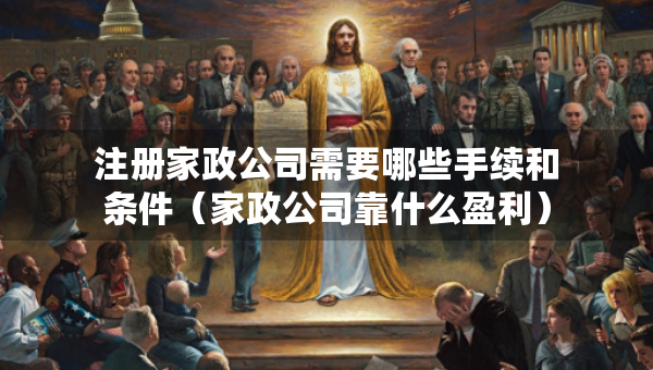 注冊家政公司需要哪些手續(xù)和條件（家政公司靠什么盈利）