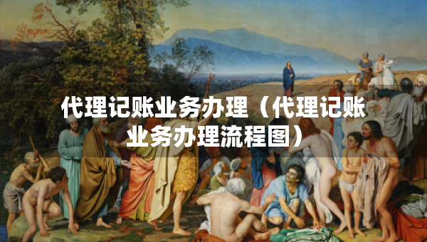 代理記賬業(yè)務(wù)辦理（代理記賬業(yè)務(wù)辦理流程圖）