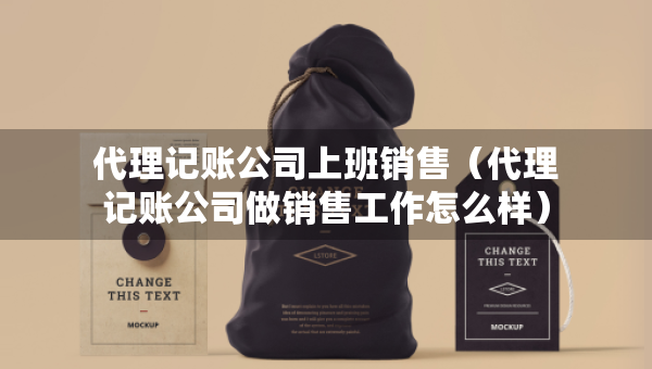 代理記賬公司上班銷售（代理記賬公司做銷售工作怎么樣）