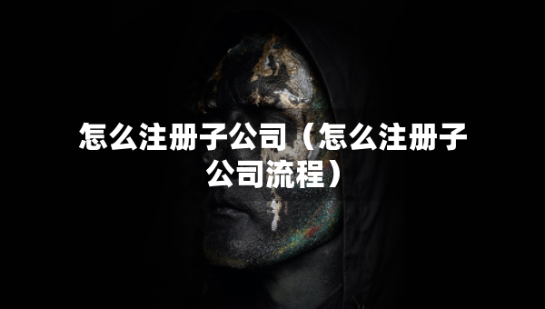 怎么注冊(cè)子公司（怎么注冊(cè)子公司流程）