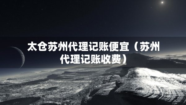 太倉(cāng)蘇州代理記賬便宜（蘇州代理記賬收費(fèi)）