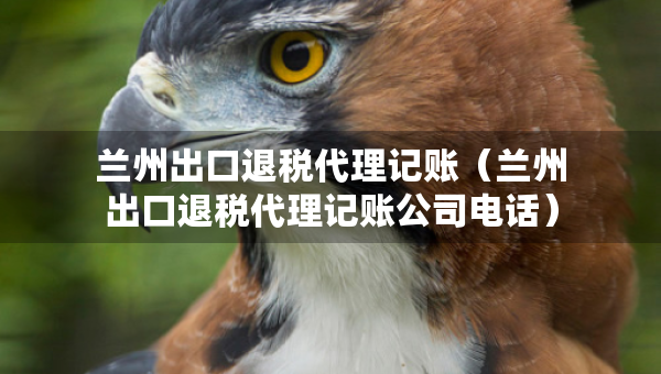 蘭州出口退稅代理記賬（蘭州出口退稅代理記賬公司電話）