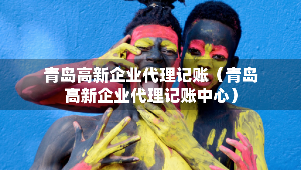 青島高新企業(yè)代理記賬（青島高新企業(yè)代理記賬中心）