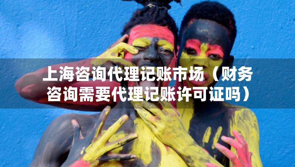 上海咨詢代理記賬市場（財(cái)務(wù)咨詢需要代理記賬許可證嗎）
