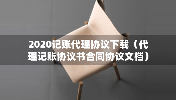 2020記賬代理協(xié)議下載（代理記賬協(xié)議書合同協(xié)議文檔）