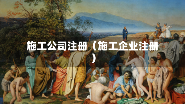 施工公司注冊(cè)（施工企業(yè)注冊(cè)）