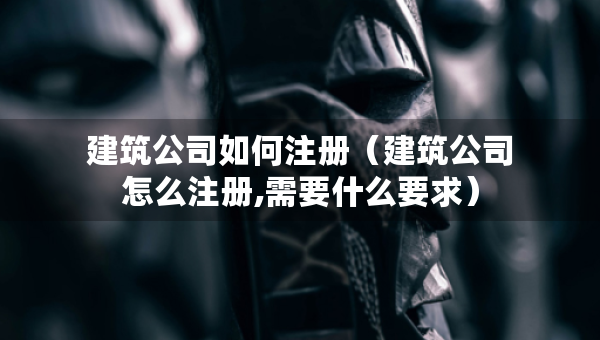 建筑公司如何注冊(cè)（建筑公司怎么注冊(cè),需要什么要求）