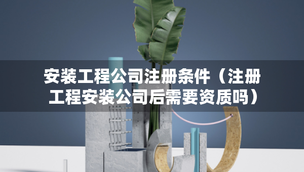 安裝工程公司注冊條件（注冊工程安裝公司后需要資質(zhì)嗎）
