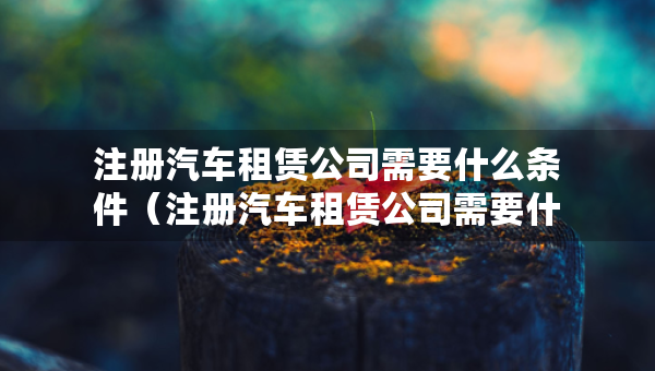注冊汽車租賃公司需要什么條件（注冊汽車租賃公司需要什么條件及多少費用）