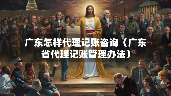 廣東怎樣代理記賬咨詢（廣東省代理記賬管理辦法）
