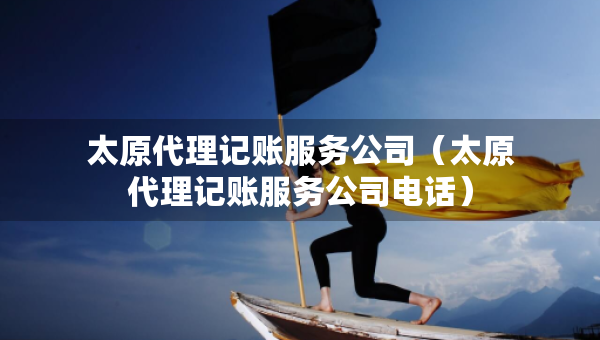 太原代理記賬服務公司（太原代理記賬服務公司電話）
