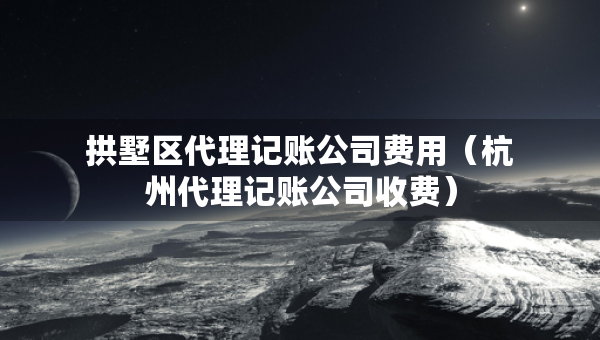 拱墅區(qū)代理記賬公司費(fèi)用（杭州代理記賬公司收費(fèi)）