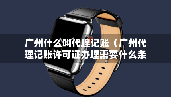 廣州什么叫代理記賬（廣州代理記賬許可證辦理需要什么條件）