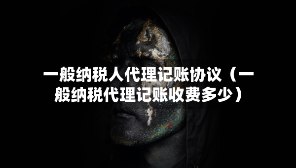 一般納稅人代理記賬協(xié)議（一般納稅代理記賬收費多少）