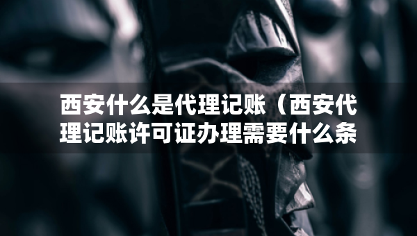 西安什么是代理記賬（西安代理記賬許可證辦理需要什么條件）